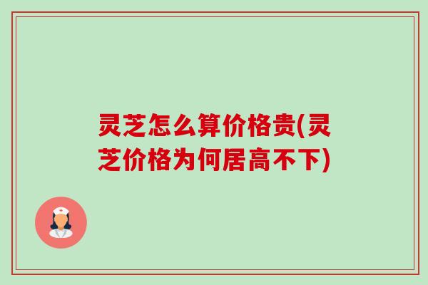 灵芝怎么算价格贵(灵芝价格为何居高不下) 灵芝怎么算价格贵(灵芝价格为何居高不下)