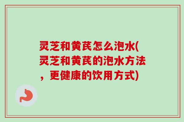 灵芝和黄芪怎么泡水(灵芝和黄芪的泡水方法，更健康的饮用方式)