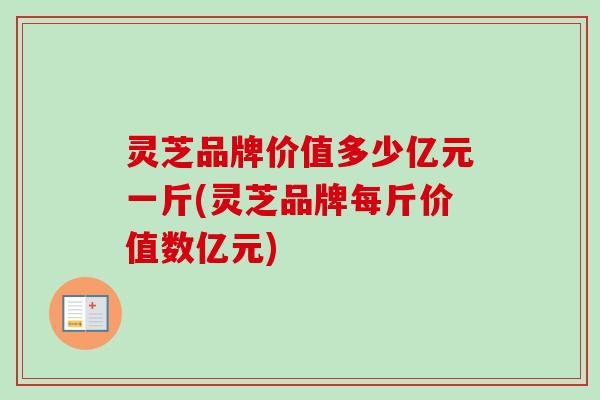 灵芝品牌价值多少亿元一斤(灵芝品牌每斤价值数亿元) 灵芝品牌价值多少亿元一斤(灵芝品牌每斤价值数亿元)