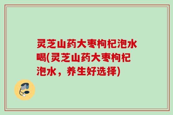 灵芝山药大枣枸杞泡水喝(灵芝山药大枣枸杞泡水,养生好选择) 灵芝山药大枣枸杞泡水喝(灵芝山药大枣枸杞泡水,养生好选择)