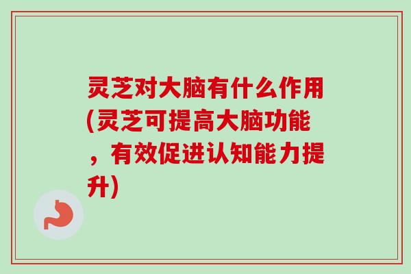灵芝对大脑有什么作用(灵芝可提高大脑功能，有效促进认知能力提升)