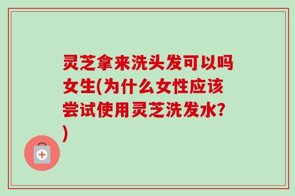 灵芝拿来洗头发可以吗女生(为什么女性应该尝试使用灵芝洗发水？)