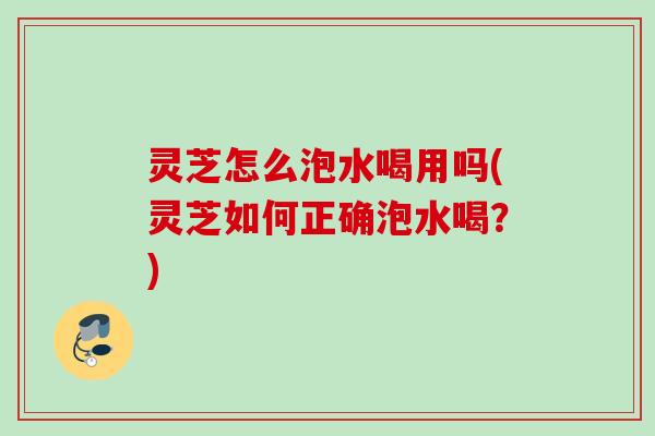 灵芝怎么泡水喝用吗(灵芝如何正确泡水喝?) 灵芝怎么泡水喝用吗(灵芝如何正确泡水喝?)