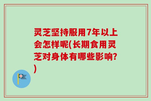 灵芝坚持服用7年以上会怎样呢(长期食用灵芝对身体有哪些影响?) 灵芝坚持服用7年以上会怎样呢(长期食用灵芝对身体有哪些影响?)