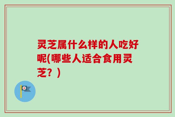 灵芝属什么样的人吃好呢(哪些人适合食用灵芝？)