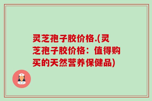 灵芝孢子胶价格.(灵芝孢子胶价格:值得购买的天然营养保健品) 灵芝孢子胶价格.(灵芝孢子胶价格:值得购买的天然营养保健品)