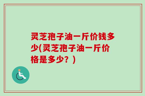 灵芝孢子油一斤价钱多少(灵芝孢子油一斤价格是多少？)
