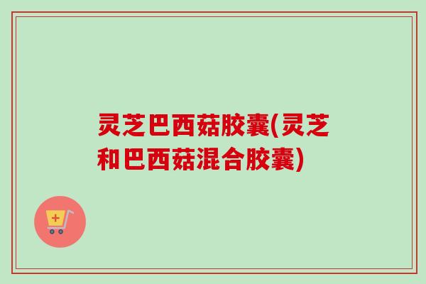 灵芝巴西菇胶囊(灵芝和巴西菇混合胶囊) 灵芝巴西菇胶囊(灵芝和巴西菇混合胶囊)