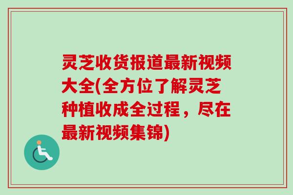 灵芝收货报道新视频大全(全方位了解灵芝种植收成全过程，尽在新视频集锦)