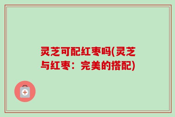 灵芝可配红枣吗(灵芝与红枣:完美的搭配) 灵芝可配红枣吗(灵芝与红枣:完美的搭配)