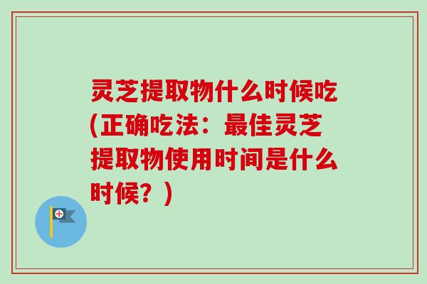灵芝提取物什么时候吃(正确吃法:佳灵芝提取物使用时间是什么时候?) 灵芝提取物什么时候吃(正确吃法:佳灵芝提取物使用时间是什么时候?)