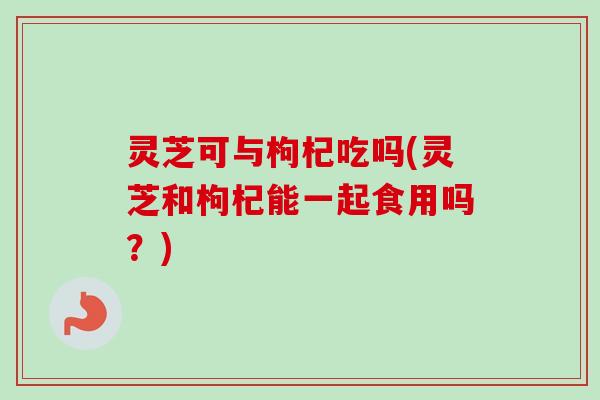 灵芝可与枸杞吃吗(灵芝和枸杞能一起食用吗?) 灵芝可与枸杞吃吗(灵芝和枸杞能一起食用吗?)