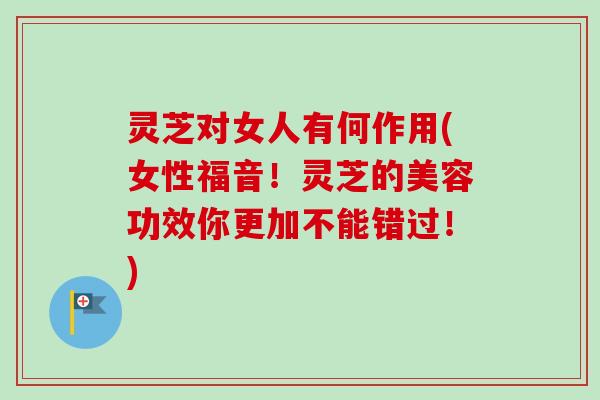 灵芝对女人有何作用(女性福音！灵芝的美容功效你更加不能错过！)