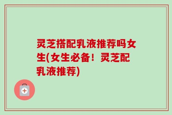 灵芝搭配乳液推荐吗女生(女生必备!灵芝配乳液推荐) 灵芝搭配乳液推荐吗女生(女生必备!灵芝配乳液推荐)
