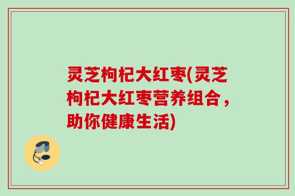 灵芝枸杞大红枣(灵芝枸杞大红枣营养组合，助你健康生活)