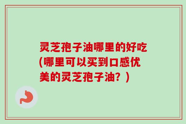灵芝孢子油哪里的好吃(哪里可以买到口感优美的灵芝孢子油?) 灵芝孢子油哪里的好吃(哪里可以买到口感优美的灵芝孢子油?)