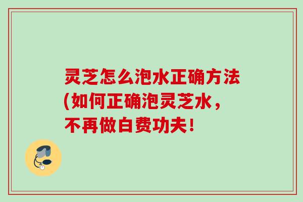 灵芝怎么泡水正确方法(如何正确泡灵芝水,不再做白费功夫! 灵芝怎么泡水正确方法(如何正确泡灵芝水,不再做白费功夫!