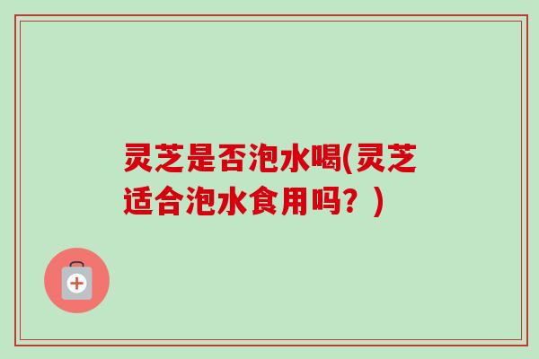 灵芝是否泡水喝(灵芝适合泡水食用吗?) 灵芝是否泡水喝(灵芝适合泡水食用吗?)