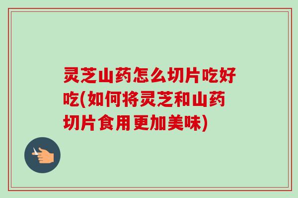 灵芝山药怎么切片吃好吃(如何将灵芝和山药切片食用更加美味) 灵芝山药怎么切片吃好吃(如何将灵芝和山药切片食用更加美味)