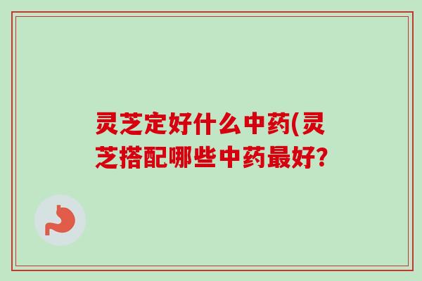 灵芝定好什么(灵芝搭配哪些好? 灵芝定好什么(灵芝搭配哪些好?