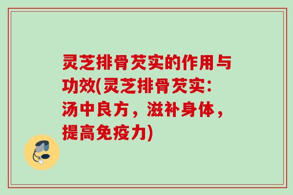灵芝排骨芡实的作用与功效(灵芝排骨芡实:汤中良方,滋补身体,提高免疫力) 灵芝排骨芡实的作用与功效(灵芝排骨芡实:汤中良方,滋补身体,提高免疫力)