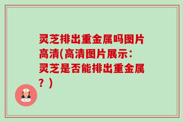 灵芝排出重金属吗图片高清(高清图片展示:灵芝是否能排出重金属?) 灵芝排出重金属吗图片高清(高清图片展示:灵芝是否能排出重金属?)