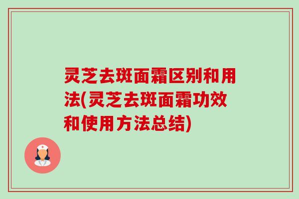 灵芝去斑面霜区别和用法(灵芝去斑面霜功效和使用方法总结)