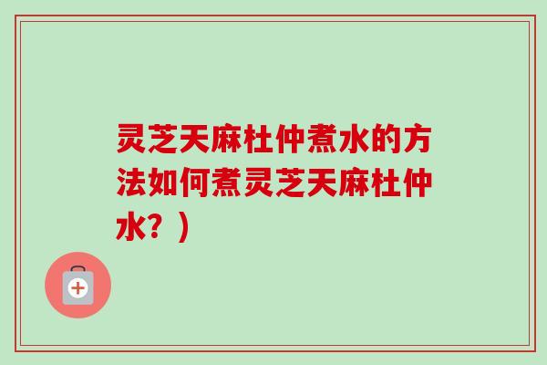 灵芝天麻杜仲煮水的方法如何煮灵芝天麻杜仲水?) 灵芝天麻杜仲煮水的方法如何煮灵芝天麻杜仲水?)
