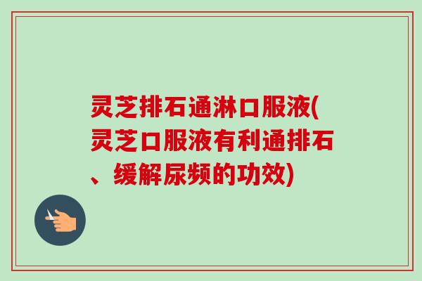 灵芝排石通淋口服液(灵芝口服液有利通排石、缓解尿频的功效)