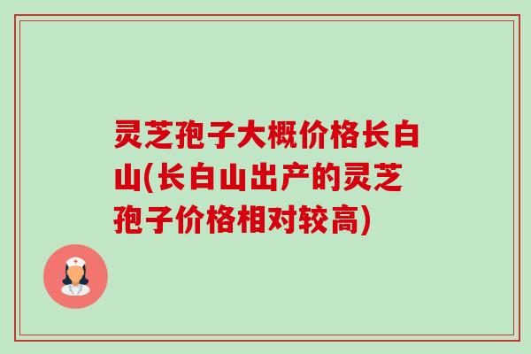 灵芝孢子大概价格长白山(长白山出产的灵芝孢子价格相对较高) 灵芝孢子大概价格长白山(长白山出产的灵芝孢子价格相对较高)