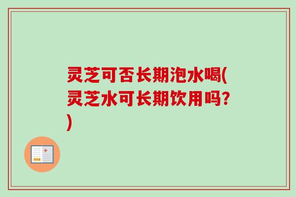 灵芝可否长期泡水喝(灵芝水可长期饮用吗?) 灵芝可否长期泡水喝(灵芝水可长期饮用吗?)