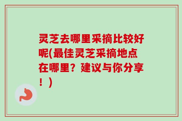 灵芝去哪里采摘比较好呢(佳灵芝采摘地点在哪里？建议与你分享！)
