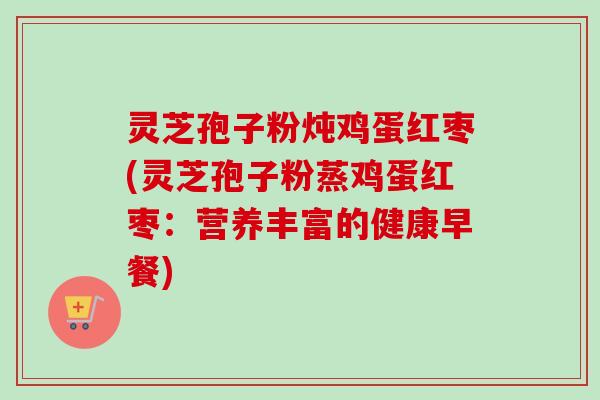 灵芝孢子粉炖鸡蛋红枣(灵芝孢子粉蒸鸡蛋红枣:营养丰富的健康早餐) 灵芝孢子粉炖鸡蛋红枣(灵芝孢子粉蒸鸡蛋红枣:营养丰富的健康早餐)