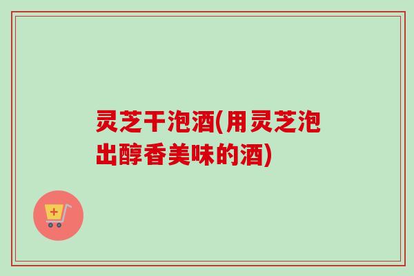 灵芝干泡酒(用灵芝泡出醇香美味的酒) 灵芝干泡酒(用灵芝泡出醇香美味的酒)