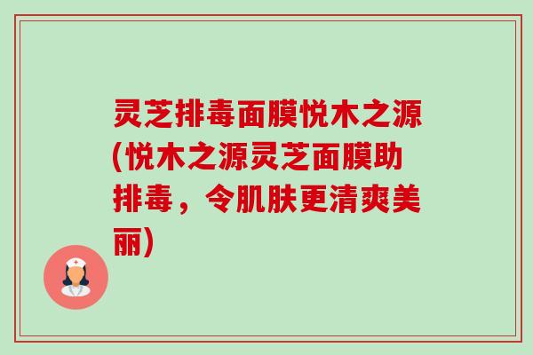 灵芝面膜悦木之源(悦木之源灵芝面膜助,令更清爽美丽) 灵芝面膜悦木之源(悦木之源灵芝面膜助,令更清爽美丽)