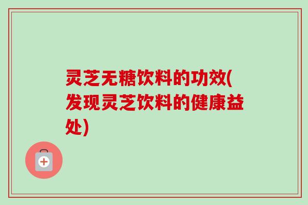 灵芝无糖饮料的功效(发现灵芝饮料的健康益处)