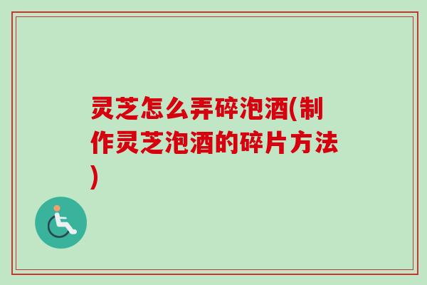 灵芝怎么弄碎泡酒(制作灵芝泡酒的碎片方法) 灵芝怎么弄碎泡酒(制作灵芝泡酒的碎片方法)