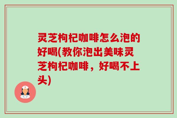 灵芝枸杞咖啡怎么泡的好喝(教你泡出美味灵芝枸杞咖啡,好喝不上头) 灵芝枸杞咖啡怎么泡的好喝(教你泡出美味灵芝枸杞咖啡,好喝不上头)