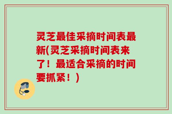 灵芝佳采摘时间表新(灵芝采摘时间表来了！适合采摘的时间要抓紧！)