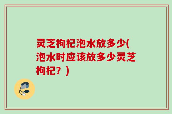 灵芝枸杞泡水放多少(泡水时应该放多少灵芝枸杞？)