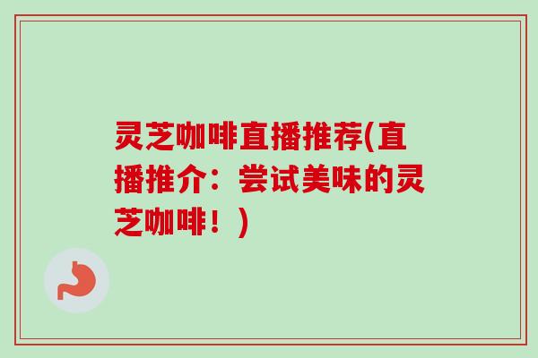 灵芝咖啡直播推荐(直播推介:尝试美味的灵芝咖啡!) 灵芝咖啡直播推荐(直播推介:尝试美味的灵芝咖啡!)