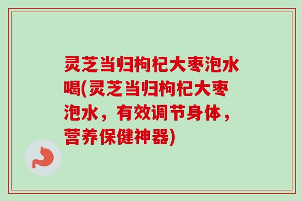 灵芝当归枸杞大枣泡水喝(灵芝当归枸杞大枣泡水,有效调节身体,营养保健神器) 灵芝当归枸杞大枣泡水喝(灵芝当归枸杞大枣泡水,有效调节身体,营养保健神器)
