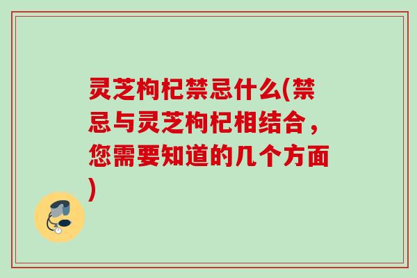 灵芝枸杞禁忌什么(禁忌与灵芝枸杞相结合，您需要知道的几个方面)