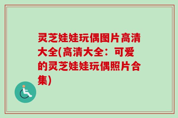 灵芝娃娃玩偶图片高清大全(高清大全:可爱的灵芝娃娃玩偶照片合集) 灵芝娃娃玩偶图片高清大全(高清大全:可爱的灵芝娃娃玩偶照片合集)