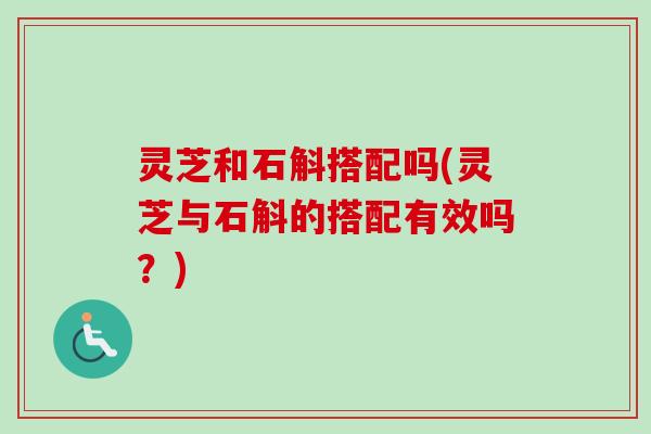 灵芝和石斛搭配吗(灵芝与石斛的搭配有效吗？)