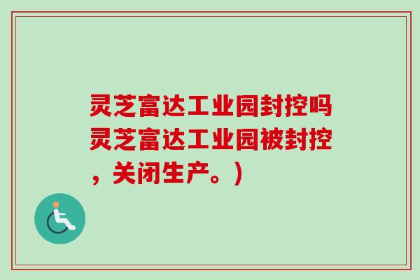 灵芝富达工业园封控吗灵芝富达工业园被封控,关闭生产。) 灵芝富达工业园封控吗灵芝富达工业园被封控,关闭生产。)