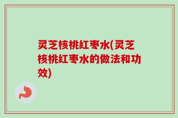 灵芝核桃红枣水(灵芝核桃红枣水的做法和功效) 灵芝核桃红枣水(灵芝核桃红枣水的做法和功效)