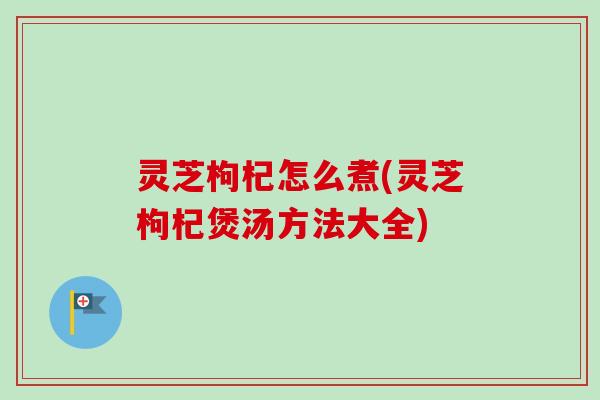 灵芝枸杞怎么煮(灵芝枸杞煲汤方法大全) 灵芝枸杞怎么煮(灵芝枸杞煲汤方法大全)