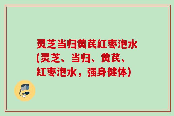 灵芝当归黄芪红枣泡水(灵芝、当归、黄芪、红枣泡水,强身健体) 灵芝当归黄芪红枣泡水(灵芝、当归、黄芪、红枣泡水,强身健体)