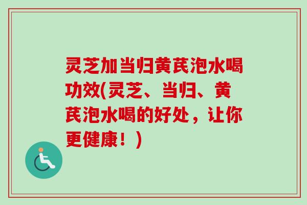 灵芝加当归黄芪泡水喝功效(灵芝、当归、黄芪泡水喝的好处,让你更健康!) 灵芝加当归黄芪泡水喝功效(灵芝、当归、黄芪泡水喝的好处,让你更健康!)